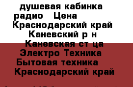 душевая кабинка c радио › Цена ­ 10 000 - Краснодарский край, Каневский р-н, Каневская ст-ца Электро-Техника » Бытовая техника   . Краснодарский край